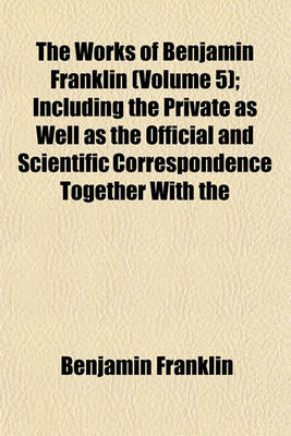 Book cover for The Works of Benjamin Franklin (Volume 5); Including the Private as Well as the Official and Scientific Correspondence Together with the Unmutilated and Correct Version of the Autobiography