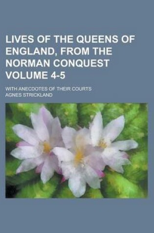 Cover of Lives of the Queens of England, from the Norman Conquest; With Anecdotes of Their Courts Volume 4-5