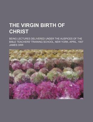 Book cover for The Virgin Birth of Christ; Being Lectures Delivered Under the Auspices of the Bible Teachers' Training School, New York, April, 1907