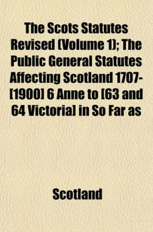 Cover of The Scots Statutes Revised (Volume 1); The Public General Statutes Affecting Scotland 1707-[1900] 6 Anne to [63 and 64 Victoria] in So Far as Unrepealed by Subsequent Legislation Up to and Including the Acts of the Session 62 & 63 Victoria, 1899 [-64 Vict