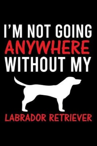Cover of I'm Not Going Anywhere Without My Labrador Retriever