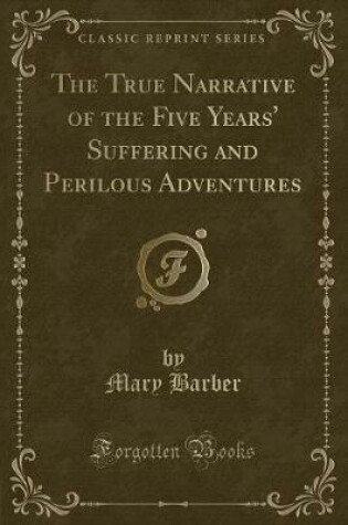 Cover of The True Narrative of the Five Years' Suffering and Perilous Adventures (Classic Reprint)