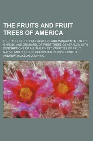 Cover of The Fruits and Fruit Trees of America; Or, the Culture Propagation, and Management, in the Garden and Orchard, of Fruit Trees Generally with Descriptions of All the Finest Varieties of Fruit, Native and Foreign, Cultivated in This Country