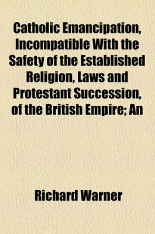 Cover of Catholic Emancipation, Incompatible with the Safety of the Established Religion, Laws and Protestant Succession, of the British Empire; An