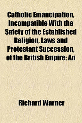 Book cover for Catholic Emancipation, Incompatible with the Safety of the Established Religion, Laws and Protestant Succession, of the British Empire; An