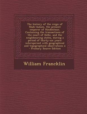 Book cover for The History of the Reign of Shah-Aulum, the Present Emperor of Hindostaun. Containing the Transactions of the Court of Delhi, and the Neighbouring States, During a Period of Thirty-Six Years