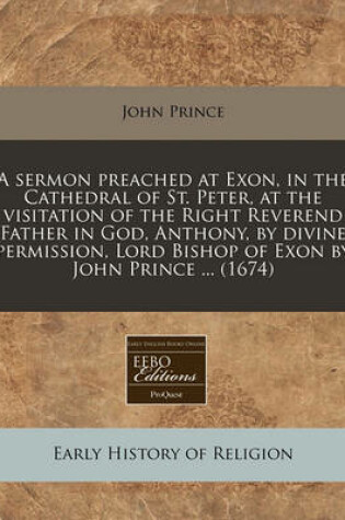 Cover of A Sermon Preached at Exon, in the Cathedral of St. Peter, at the Visitation of the Right Reverend Father in God, Anthony, by Divine Permission, Lord Bishop of Exon by John Prince ... (1674)