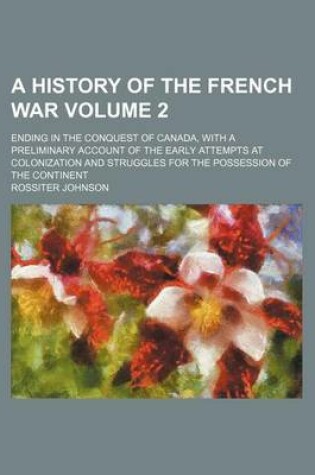 Cover of A History of the French War; Ending in the Conquest of Canada, with a Preliminary Account of the Early Attempts at Colonization and Struggles for the Possession of the Continent Volume 2