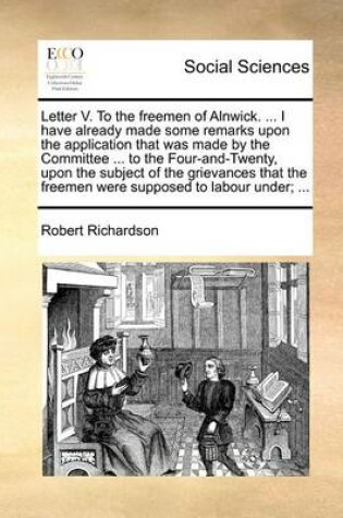 Cover of Letter V. To the freemen of Alnwick. ... I have already made some remarks upon the application that was made by the Committee ... to the Four-and-Twenty, upon the subject of the grievances that the freemen were supposed to labour under; ...