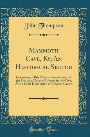 Cover of Mammoth Cave, Ky; An Historical Sketch: Containing a Brief Description of Some of the Principal Places of Interest in the Cave, Also a Short Description of Colossal Cavern (Classic Reprint)