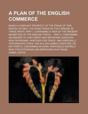 Book cover for A Plan of the English Commerce; Being a Compleat Prospect of the Trade of This Nation, as Well the Home Trade as the Foreign. in Three Parts. Part I. Containing a View of the Present Magnitude of the English Trade ... Part II. Containing