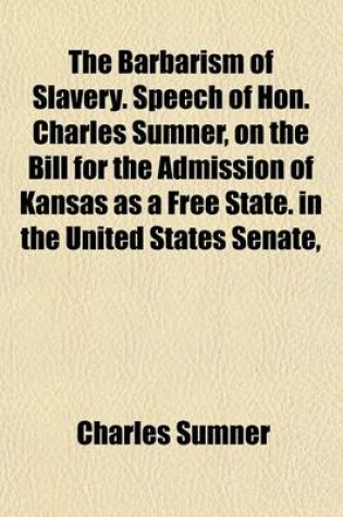 Cover of The Barbarism of Slavery. Speech of Hon. Charles Sumner, on the Bill for the Admission of Kansas as a Free State. in the United States Senate,