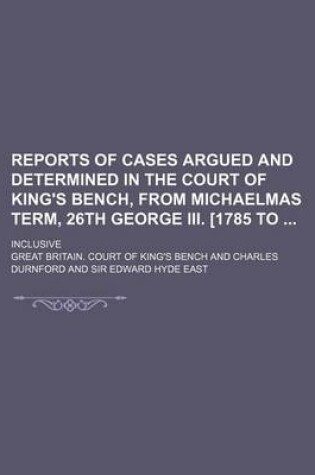 Cover of Reports of Cases Argued and Determined in the Court of King's Bench, from Michaelmas Term, 26th George III. [1785 To; Inclusive