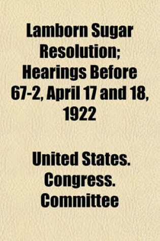 Cover of Lamborn Sugar Resolution; Hearings Before 67-2, April 17 and 18, 1922