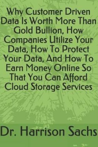 Cover of Why Customer Driven Data Is Worth More Than Gold Bullion, How Companies Utilize Your Data, How To Protect Your Data, And How To Earn Money Online So That You Can Afford Cloud Storage Services