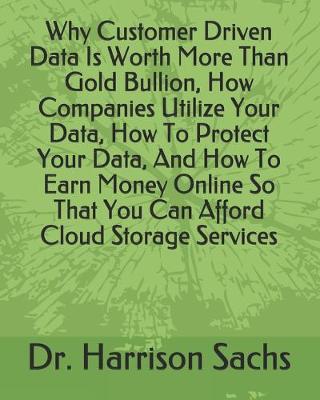 Book cover for Why Customer Driven Data Is Worth More Than Gold Bullion, How Companies Utilize Your Data, How To Protect Your Data, And How To Earn Money Online So That You Can Afford Cloud Storage Services