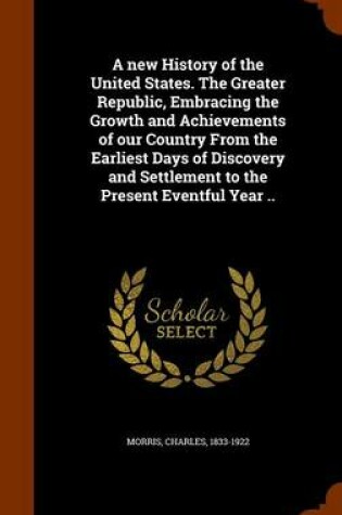 Cover of A New History of the United States. the Greater Republic, Embracing the Growth and Achievements of Our Country from the Earliest Days of Discovery and Settlement to the Present Eventful Year ..