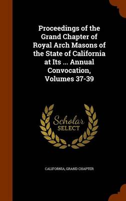 Book cover for Proceedings of the Grand Chapter of Royal Arch Masons of the State of California at Its ... Annual Convocation, Volumes 37-39