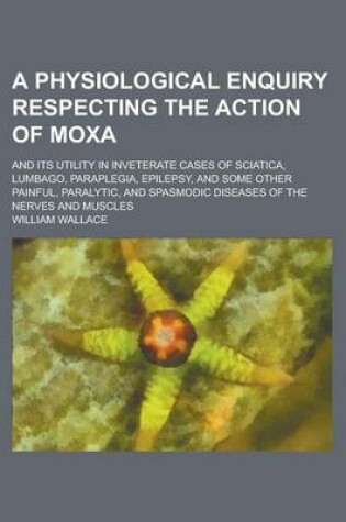 Cover of A Physiological Enquiry Respecting the Action of Moxa; And Its Utility in Inveterate Cases of Sciatica, Lumbago, Paraplegia, Epilepsy, and Some Othe