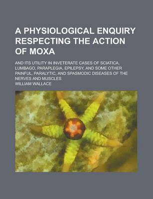 Book cover for A Physiological Enquiry Respecting the Action of Moxa; And Its Utility in Inveterate Cases of Sciatica, Lumbago, Paraplegia, Epilepsy, and Some Othe