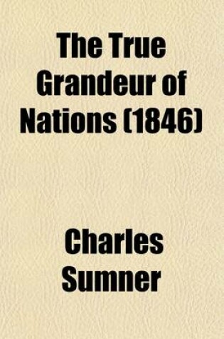 Cover of The True Grandeur of Nations; An Oration Delivered Before the Authorities of the City of Boston, July 4, 1845