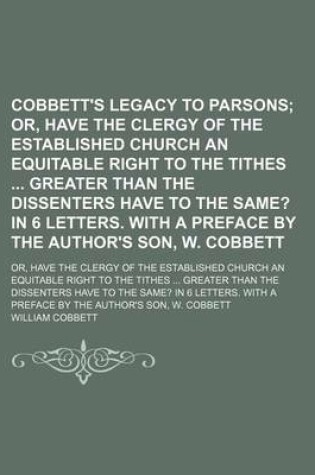 Cover of Cobbett's Legacy to Parsons; Or, Have the Clergy of the Established Church an Equitable Right to the Tithes Greater Than the Dissenters Have to the Same? in 6 Letters. with a Preface by the Author's Son, W. Cobbett. Or, Have the Clergy of the Established C