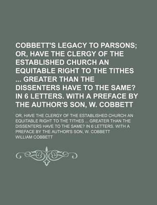 Book cover for Cobbett's Legacy to Parsons; Or, Have the Clergy of the Established Church an Equitable Right to the Tithes Greater Than the Dissenters Have to the Same? in 6 Letters. with a Preface by the Author's Son, W. Cobbett. Or, Have the Clergy of the Established C