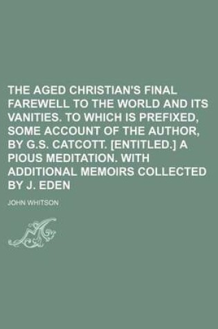 Cover of The Aged Christian's Final Farewell to the World and Its Vanities. to Which Is Prefixed, Some Account of the Author, by G.S. Catcott. [Entitled.] a Pious Meditation. with Additional Memoirs Collected by J. Eden