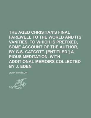 Book cover for The Aged Christian's Final Farewell to the World and Its Vanities. to Which Is Prefixed, Some Account of the Author, by G.S. Catcott. [Entitled.] a Pious Meditation. with Additional Memoirs Collected by J. Eden