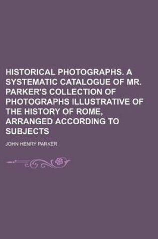 Cover of Historical Photographs. a Systematic Catalogue of Mr. Parker's Collection of Photographs Illustrative of the History of Rome, Arranged According to Subjects