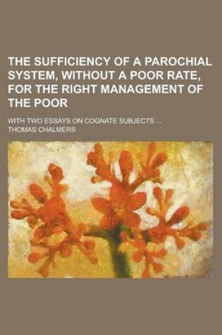 Cover of The Sufficiency of a Parochial System, Without a Poor Rate, for the Right Management of the Poor; With Two Essays on Cognate Subjects ...