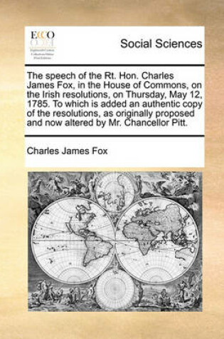 Cover of The speech of the Rt. Hon. Charles James Fox, in the House of Commons, on the Irish resolutions, on Thursday, May 12, 1785. To which is added an authentic copy of the resolutions, as originally proposed and now altered by Mr. Chancellor Pitt.