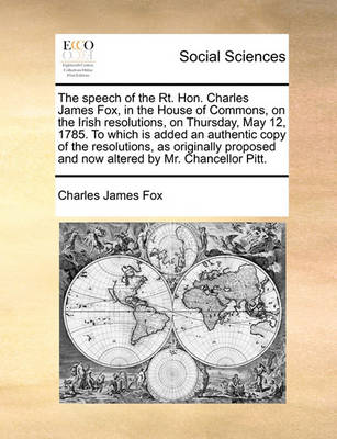 Book cover for The speech of the Rt. Hon. Charles James Fox, in the House of Commons, on the Irish resolutions, on Thursday, May 12, 1785. To which is added an authentic copy of the resolutions, as originally proposed and now altered by Mr. Chancellor Pitt.
