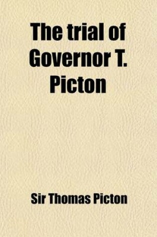 Cover of The Trial of Governor T. Picton; For Inflicting the Torture on Louisa Calderon, a Free Mulatto, and One of His Britannic Majesty's Subjects, in the Island of Trinidad, Tried Before Lord Chief Justice Ellenborough and a Special Jury, and Found Guilty