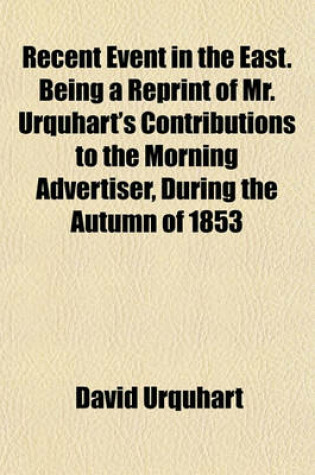Cover of Recent Event in the East. Being a Reprint of Mr. Urquhart's Contributions to the Morning Advertiser, During the Autumn of 1853
