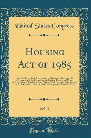 Cover of Housing Act of 1985, Vol. 4: Hearings Before the Subcommittee on Housing and Community Development of the Committee on Banking, Finance and Urban Affairs, House of Representatives, Ninety-Ninth Congress, First Session on H. R. 1; March 13 and 14, 1985; An