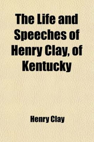 Cover of The Life and Speeches of Henry Clay, of Kentucky (Volume 2); Delivered Mainly in the Senate and House of Representatives of the United States, Between the Years 1810 and 1842, Inclusive, Including His Valedictory in the Senate and Last Lexington Speech Careful