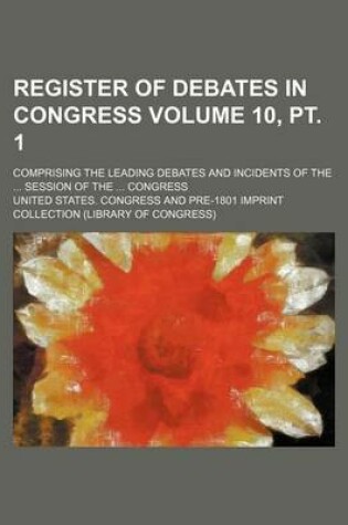 Cover of Register of Debates in Congress Volume 10, PT. 1; Comprising the Leading Debates and Incidents of the ... Session of the ... Congress