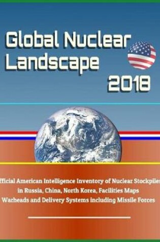 Cover of Global Nuclear Landscape 2018 - Official American Intelligence Inventory of Nuclear Stockpiles in Russia, China, North Korea, Facilities Maps, Warheads and Delivery Systems Including Missile Forces