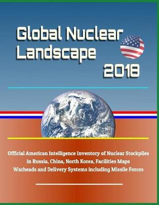 Book cover for Global Nuclear Landscape 2018 - Official American Intelligence Inventory of Nuclear Stockpiles in Russia, China, North Korea, Facilities Maps, Warheads and Delivery Systems Including Missile Forces