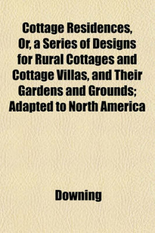 Cover of Cottage Residences, Or, a Series of Designs for Rural Cottages and Cottage Villas, and Their Gardens and Grounds; Adapted to North America