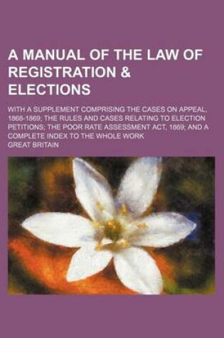 Cover of A Manual of the Law of Registration & Elections; With a Supplement Comprising the Cases on Appeal, 1868-1869 the Rules and Cases Relating to Election Petitions the Poor Rate Assessment ACT, 1869 and a Complete Index to the Whole Work