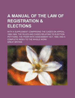 Book cover for A Manual of the Law of Registration & Elections; With a Supplement Comprising the Cases on Appeal, 1868-1869 the Rules and Cases Relating to Election Petitions the Poor Rate Assessment ACT, 1869 and a Complete Index to the Whole Work