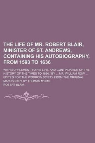 Cover of The Life of Mr. Robert Blair, Minister of St. Andrews, Containing His Autobiography, from 1593 to 1636; With Supplement to His Life, and Continuation of the History of the Times to 1680 by Mr. William Row Edited for the Wodrow Sciety from the Original Manuscri