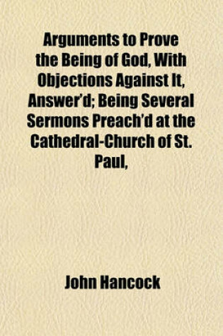 Cover of Arguments to Prove the Being of God, with Objections Against It, Answer'd; Being Several Sermons Preach'd at the Cathedral-Church of St. Paul,