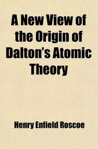 Cover of A New View of the Origin of Dalton's Atomic Theory; A Contribution to Chemical History, Together with Letters and Documents Concerning the Life and Labours of John Dalton, Now for the First Time Published from Manuscript in the Possession