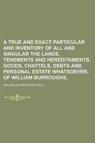 Cover of A True and Exact Particular and Inventory of All and Singular the Lands, Tenements and Hereditaments, Goods, Chattels, Debts and Personal Estate Whatsoever, of William Burroughs,