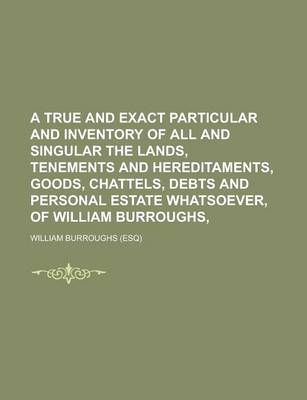 Book cover for A True and Exact Particular and Inventory of All and Singular the Lands, Tenements and Hereditaments, Goods, Chattels, Debts and Personal Estate Whatsoever, of William Burroughs,