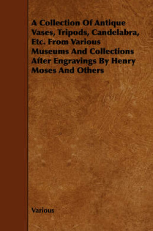 Cover of A Collection Of Antique Vases, Tripods, Candelabra, Etc. From Various Museums And Collections After Engravings By Henry Moses And Others