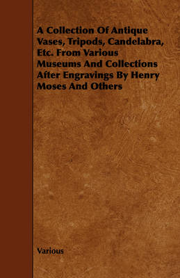 Book cover for A Collection Of Antique Vases, Tripods, Candelabra, Etc. From Various Museums And Collections After Engravings By Henry Moses And Others